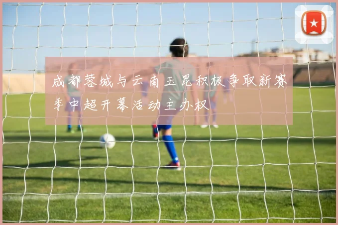 成都蓉城与云南玉昆积极争取新赛季中超开幕活动主办权