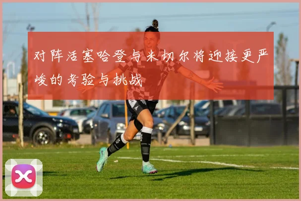 对阵活塞哈登与米切尔将迎接更严峻的考验与挑战