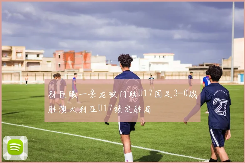 孙臣曦一条龙破门助U17国足3-0战胜澳大利亚U17锁定胜局