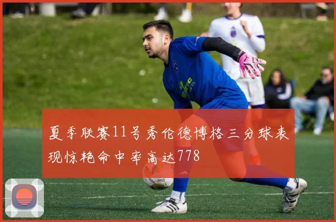 夏季联赛11号秀伦德博格三分球表现惊艳命中率高达778