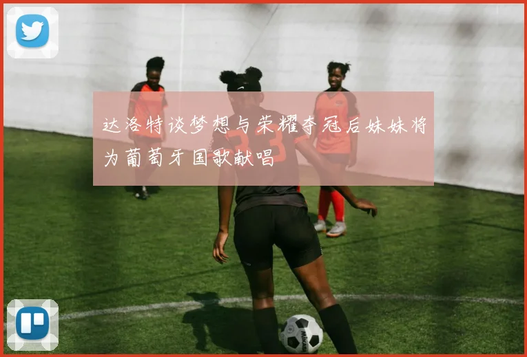 达洛特谈梦想与荣耀夺冠后妹妹将为葡萄牙国歌献唱