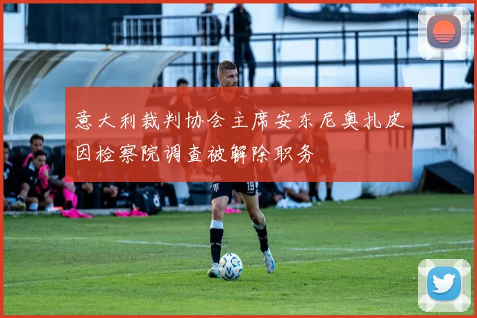 意大利裁判协会主席安东尼奥扎皮因检察院调查被解除职务