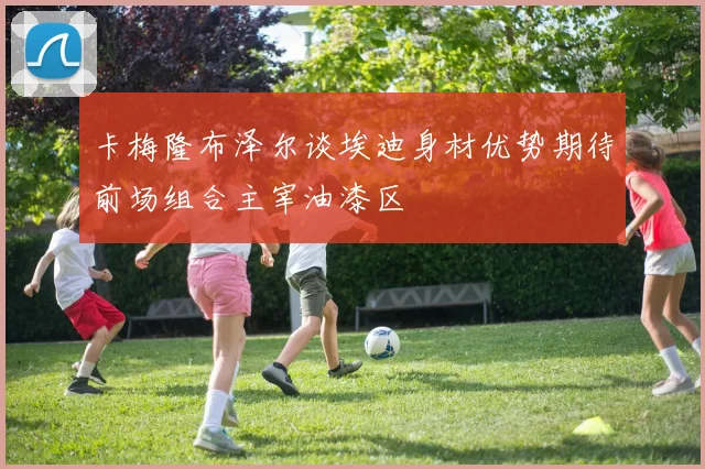 卡梅隆布泽尔谈埃迪身材优势期待前场组合主宰油漆区