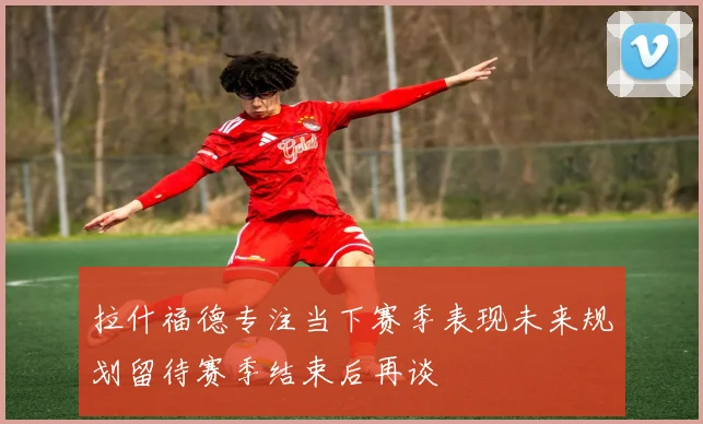 拉什福德专注当下赛季表现未来规划留待赛季结束后再谈