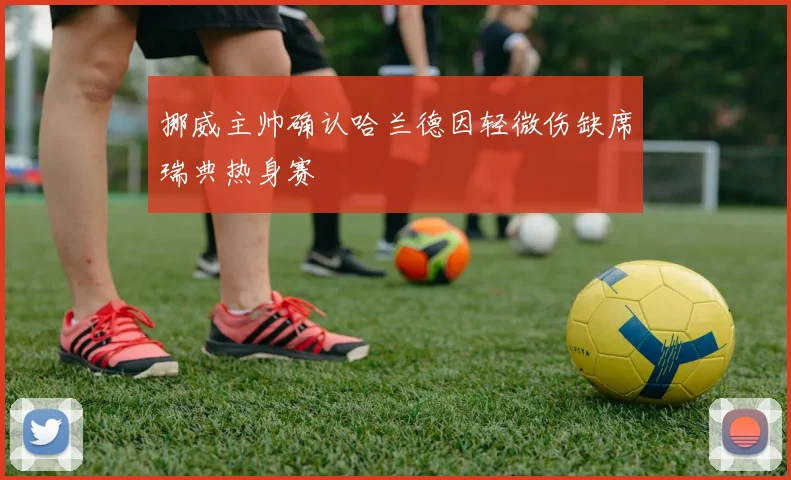挪威主帅确认哈兰德因轻微伤缺席瑞典热身赛