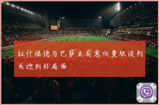 拉什福德与巴萨互有意向曼联谈判或迎利好局面