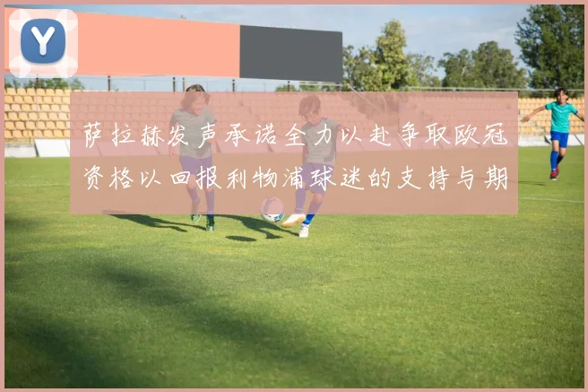 萨拉赫发声承诺全力以赴争取欧冠资格以回报利物浦球迷的支持与期待