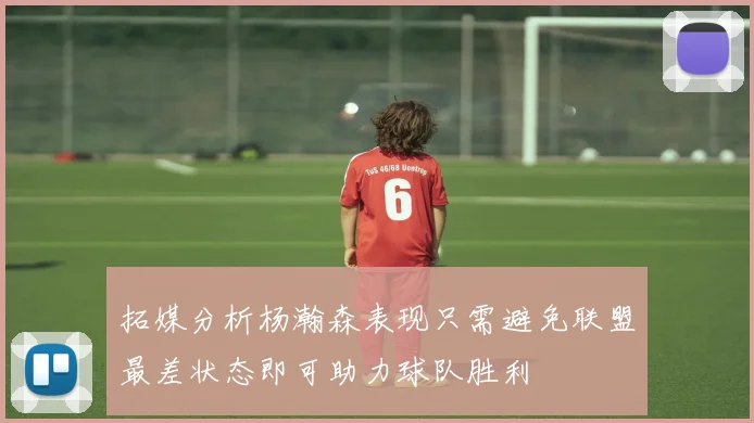 拓媒分析杨瀚森表现只需避免联盟最差状态即可助力球队胜利