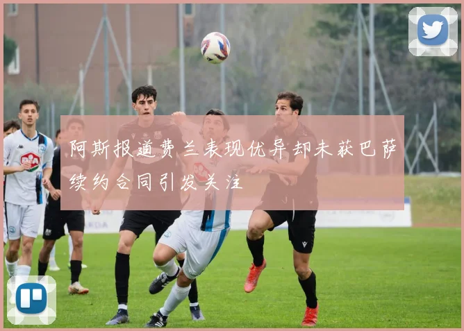 阿斯报道费兰表现优异却未获巴萨续约合同引发关注