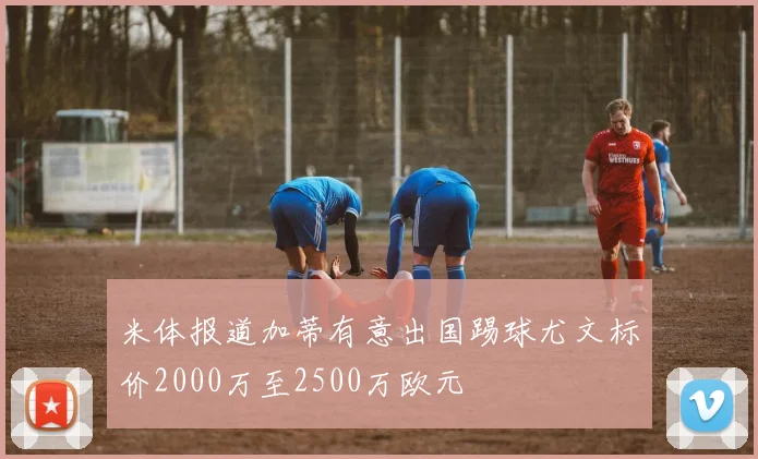 米体报道加蒂有意出国踢球尤文标价2000万至2500万欧元