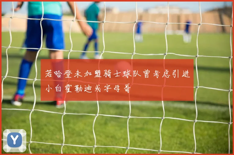 若哈登未加盟骑士球队曾考虑引进小白霍勒迪或字母哥
