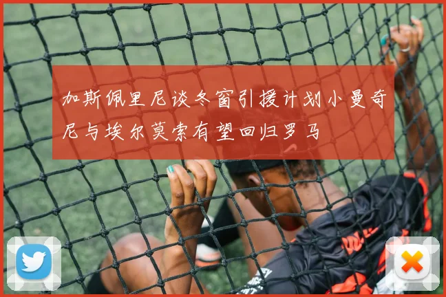 加斯佩里尼谈冬窗引援计划小曼奇尼与埃尔莫索有望回归罗马