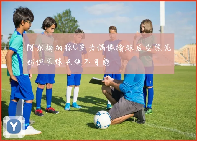 阿尔梅纳称C罗为偶像输球后合照无妨但求球衣绝不可能