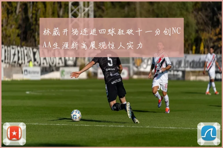 林葳开场连进四球狂砍十一分创NCAA生涯新高展现惊人实力