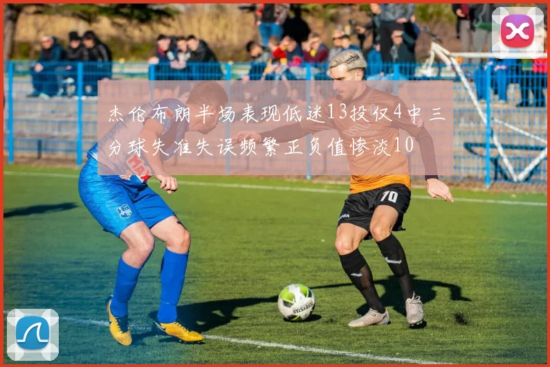 杰伦布朗半场表现低迷13投仅4中三分球失准失误频繁正负值惨淡10