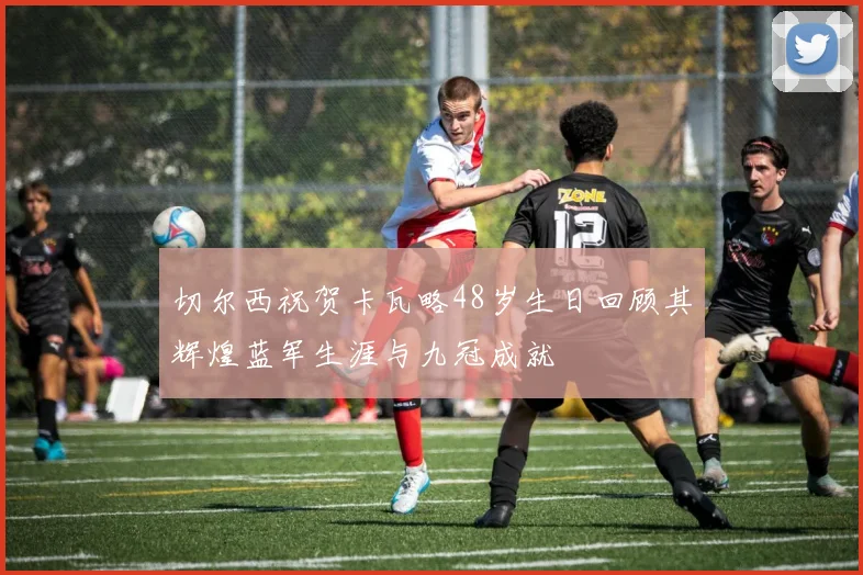切尔西祝贺卡瓦略48岁生日回顾其辉煌蓝军生涯与九冠成就