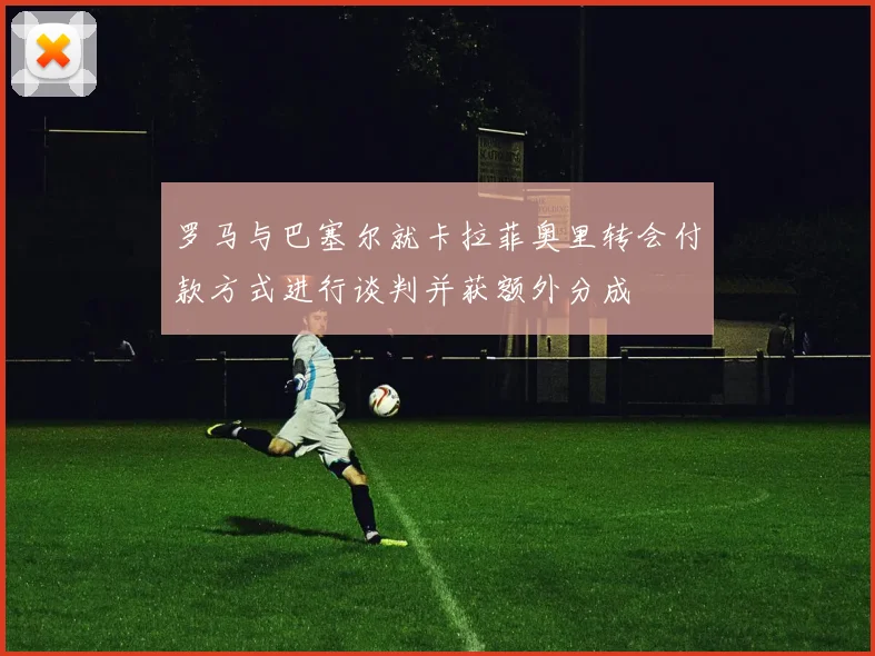 罗马与巴塞尔就卡拉菲奥里转会付款方式进行谈判并获额外分成