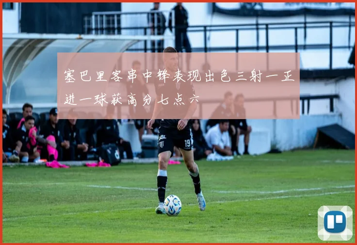 塞巴里客串中锋表现出色三射一正进一球获高分七点六