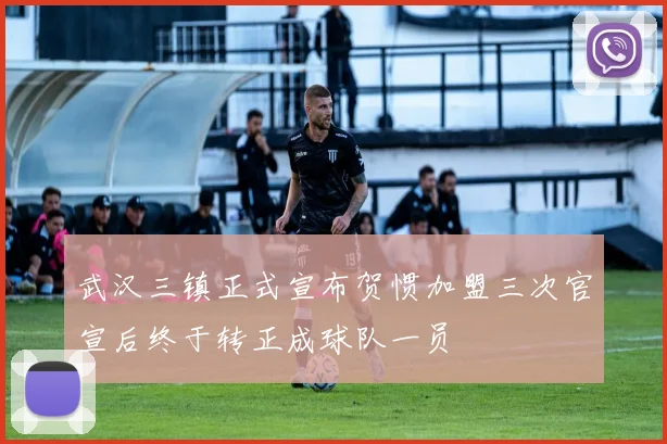武汉三镇正式宣布贺惯加盟三次官宣后终于转正成球队一员