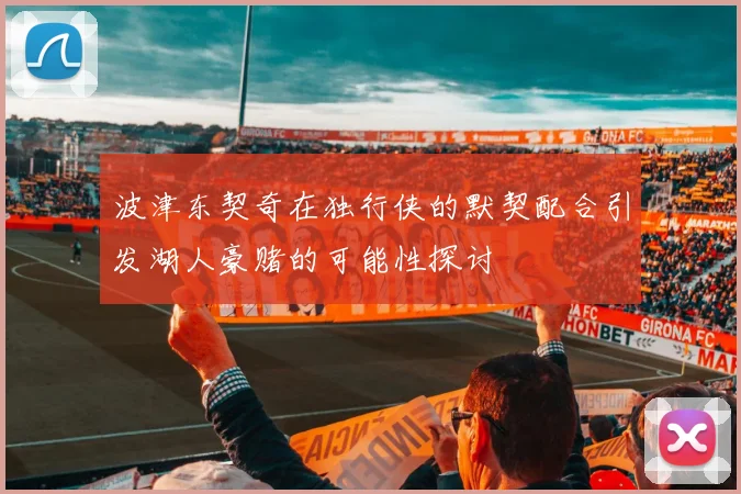 波津东契奇在独行侠的默契配合引发湖人豪赌的可能性探讨