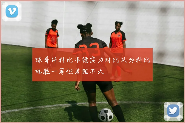 球哥评科比韦德实力对比认为科比略胜一筹但差距不大