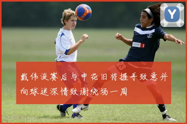 戴伟浚赛后与申花旧将握手致意并向球迷深情致谢绕场一周