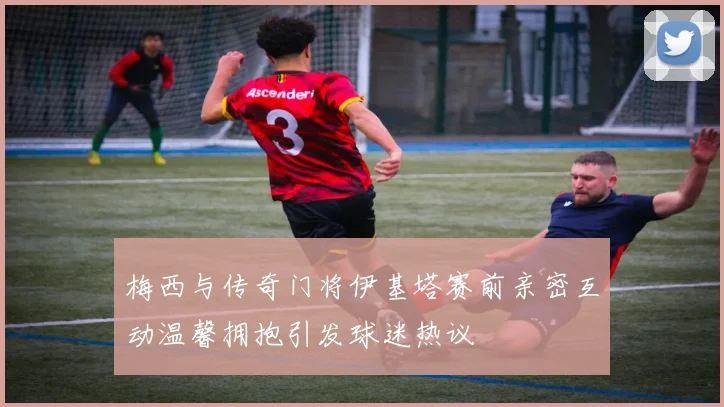 梅西与传奇门将伊基塔赛前亲密互动温馨拥抱引发球迷热议