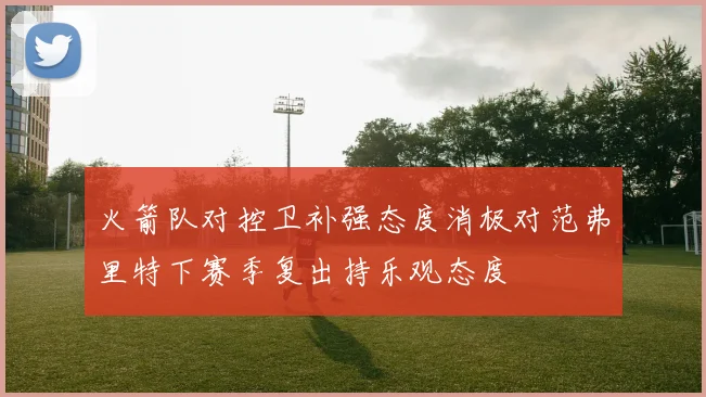 火箭队对控卫补强态度消极对范弗里特下赛季复出持乐观态度