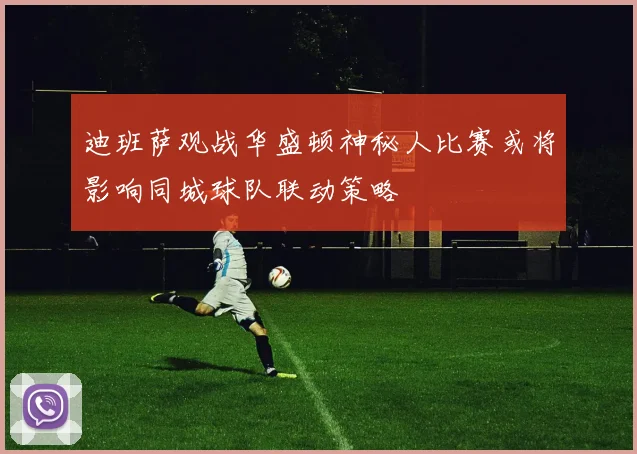 迪班萨观战华盛顿神秘人比赛或将影响同城球队联动策略