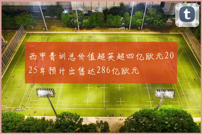 西甲青训总价值超英超四亿欧元2025年预计出售达286亿欧元