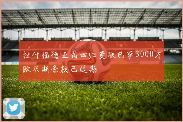 拉什福德正式回归曼联巴萨3000万欧买断条款已过期
