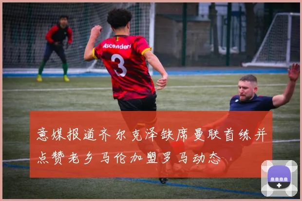 意媒报道齐尔克泽缺席曼联首练并点赞老乡马伦加盟罗马动态