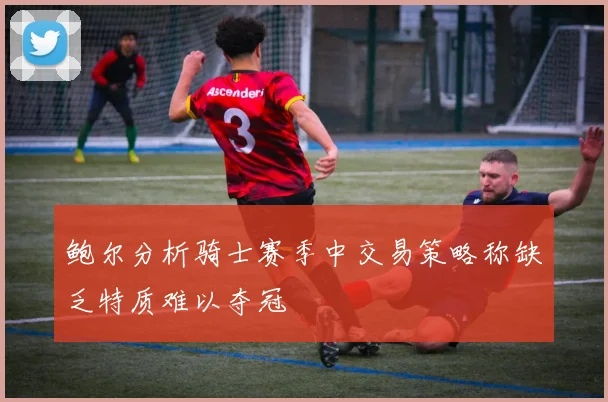 鲍尔分析骑士赛季中交易策略称缺乏特质难以夺冠